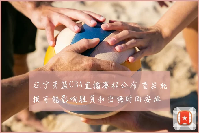 辽宁男篮CBA直播赛程公布 首发轮换可能影响胜负和出场时间安排