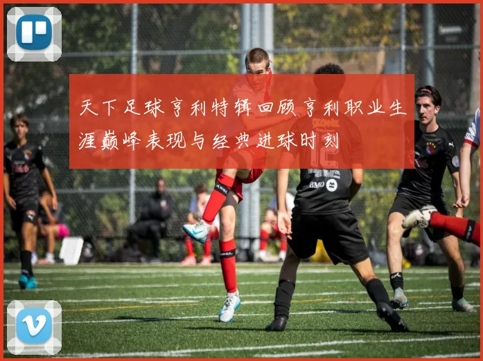 天下足球亨利特辑回顾亨利职业生涯巅峰表现与经典进球时刻