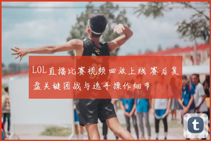 LOL直播比赛视频回放上线 赛后复盘关键团战与选手操作细节