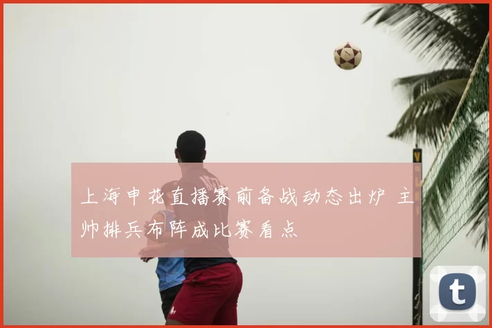 上海申花直播赛前备战动态出炉 主帅排兵布阵成比赛看点