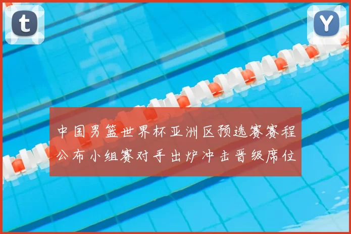 中国男篮世界杯亚洲区预选赛赛程公布小组赛对手出炉冲击晋级席位