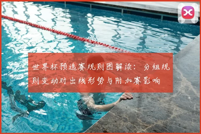 世界杯预选赛规则图解读：分组规则变动对出线形势与附加赛影响