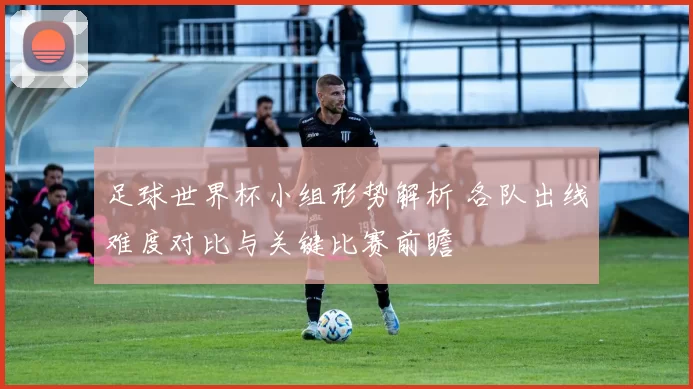 足球世界杯小组形势解析 各队出线难度对比与关键比赛前瞻