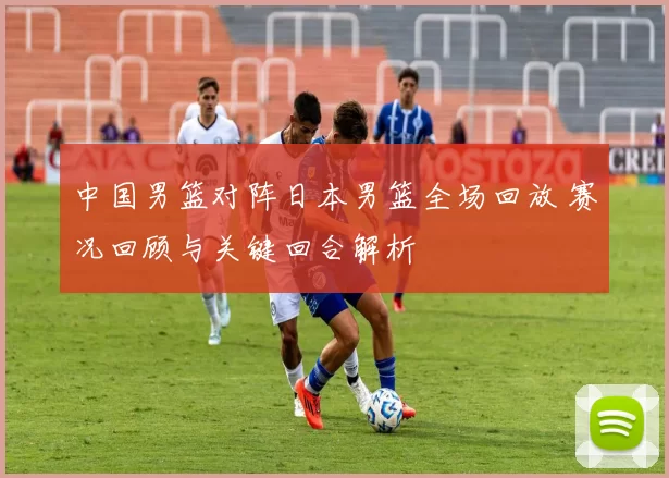 中国男篮对阵日本男篮全场回放 赛况回顾与关键回合解析