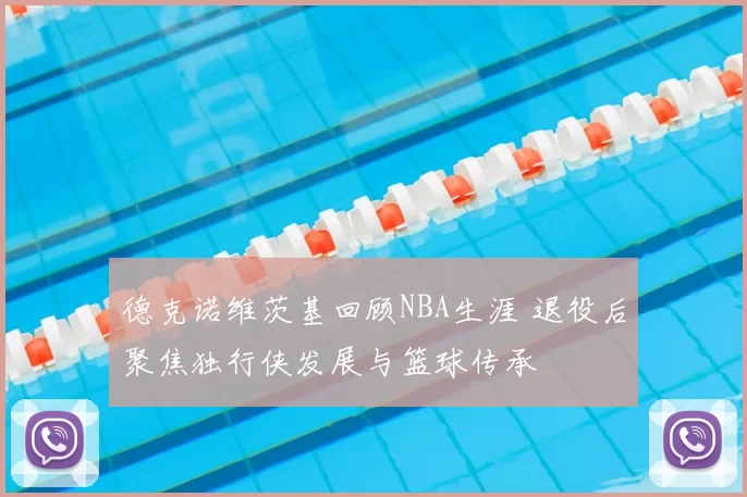 德克诺维茨基回顾NBA生涯 退役后聚焦独行侠发展与篮球传承