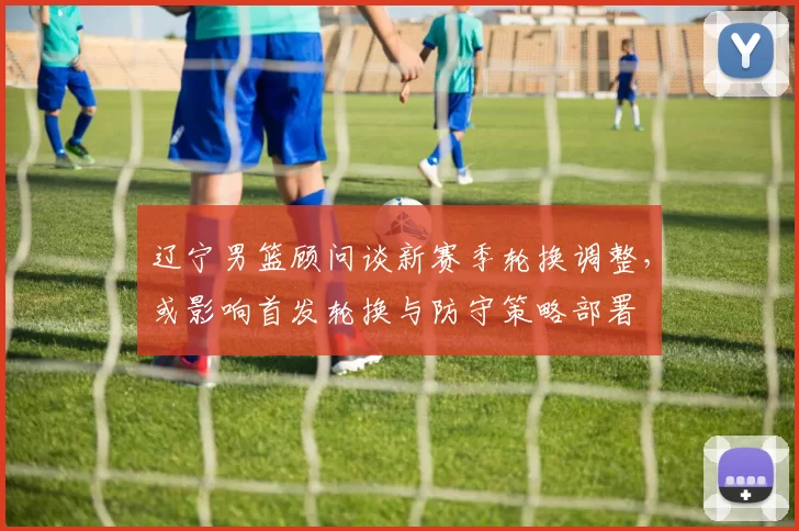 辽宁男篮顾问谈新赛季轮换调整，或影响首发轮换与防守策略部署