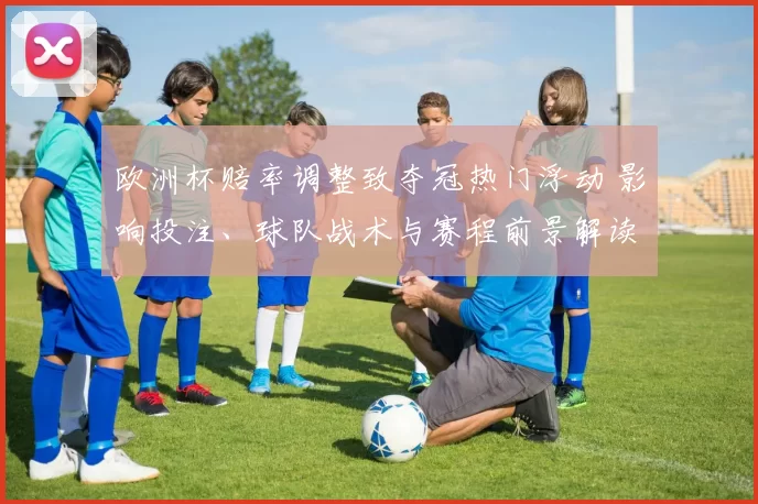 欧洲杯赔率调整致夺冠热门浮动 影响投注、球队战术与赛程前景解读