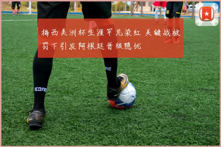 梅西美洲杯生涯罕见染红 关键战被罚下引发阿根廷晋级隐忧