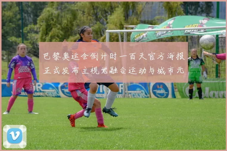 巴黎奥运会倒计时一百天官方海报正式发布主视觉融合运动与城市元素
