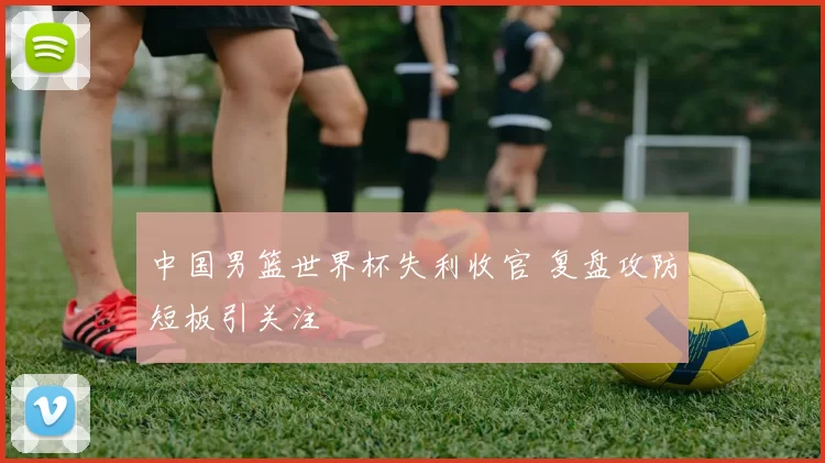 中国男篮世界杯失利收官 复盘攻防短板引关注