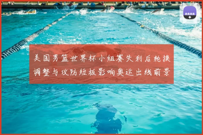 美国男篮世界杯小组赛失利后轮换调整与攻防短板影响奥运出线前景