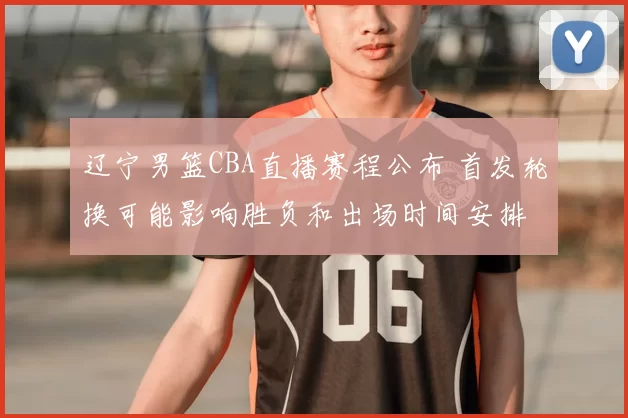 辽宁男篮CBA直播赛程公布 首发轮换可能影响胜负和出场时间安排