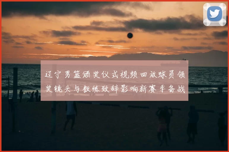 辽宁男篮颁奖仪式视频回放球员领奖镜头与教练致辞影响新赛季备战