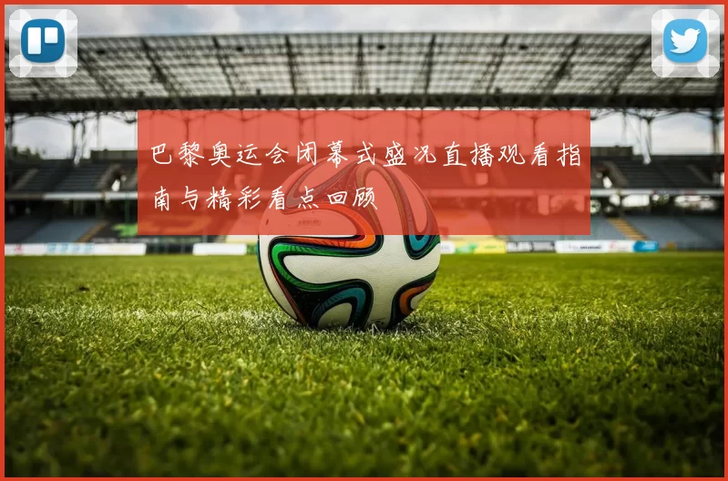 巴黎奥运会闭幕式盛况直播观看指南与精彩看点回顾
