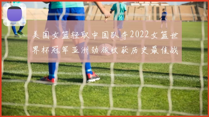 美国女篮轻取中国队夺2022女篮世界杯冠军亚洲劲旅收获历史最佳战绩