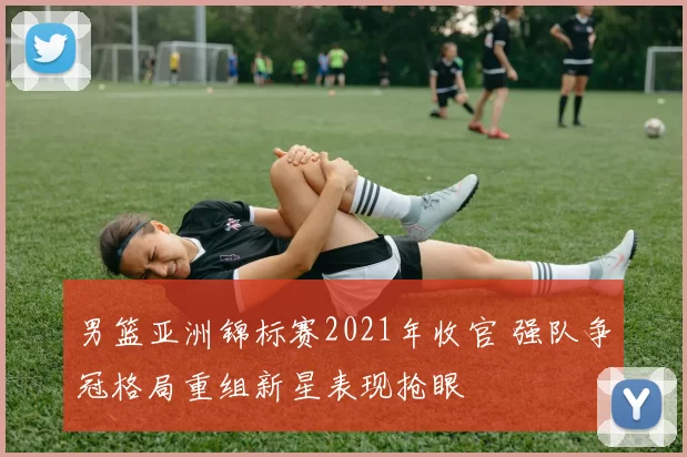 男篮亚洲锦标赛2021年收官 强队争冠格局重组新星表现抢眼