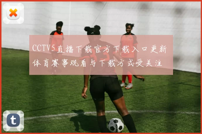 CCTV5直播下载官方下载入口更新 体育赛事观看与下载方式受关注
