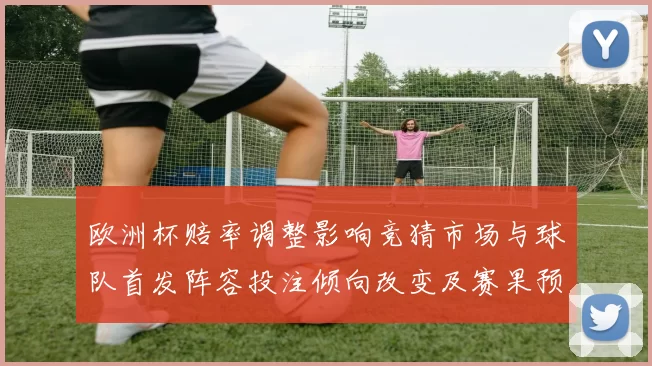 欧洲杯赔率调整影响竞猜市场与球队首发阵容投注倾向改变及赛果预测修正