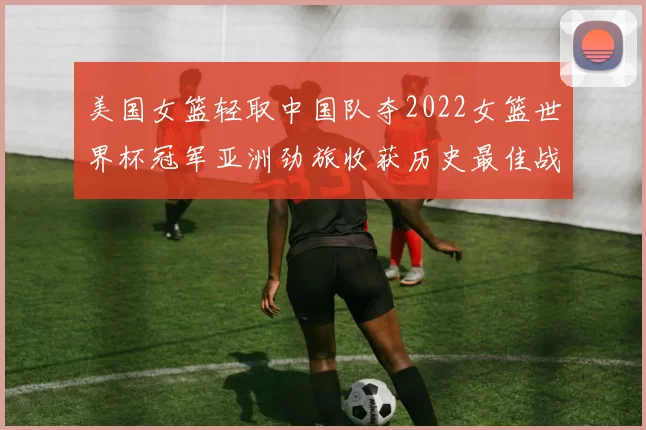 美国女篮轻取中国队夺2022女篮世界杯冠军亚洲劲旅收获历史最佳战绩