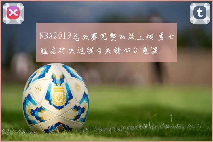 NBA2019总决赛完整回放上线 勇士猛龙对决过程与关键回合重温