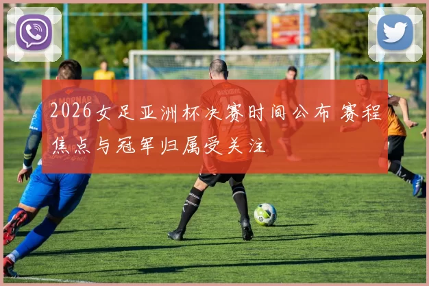 2026女足亚洲杯决赛时间公布 赛程焦点与冠军归属受关注