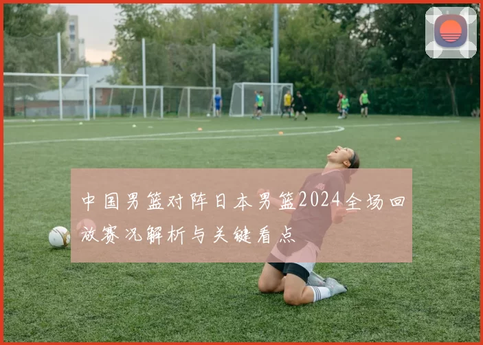 中国男篮对阵日本男篮2024全场回放赛况解析与关键看点