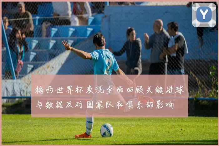 梅西世界杯表现全面回顾关键进球与数据及对国家队和俱乐部影响