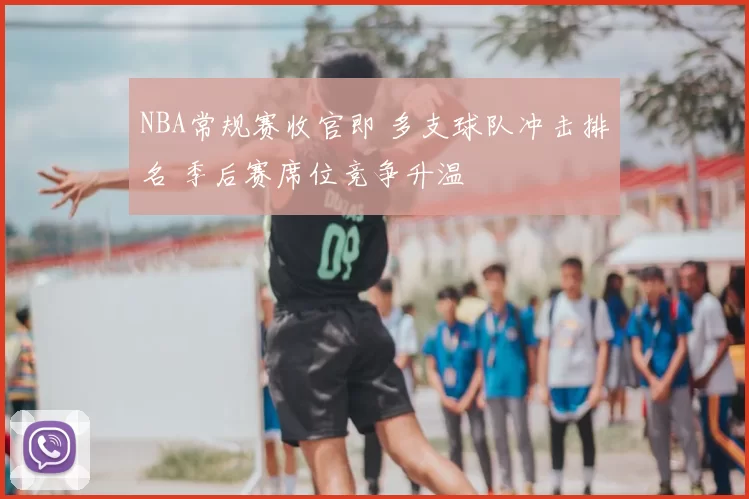 NBA常规赛收官即 多支球队冲击排名 季后赛席位竞争升温