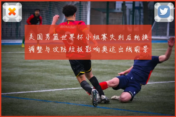 美国男篮世界杯小组赛失利后轮换调整与攻防短板影响奥运出线前景