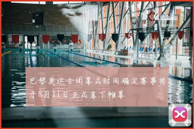 巴黎奥运会闭幕式时间确定赛事将于8月11日正式落下帷幕