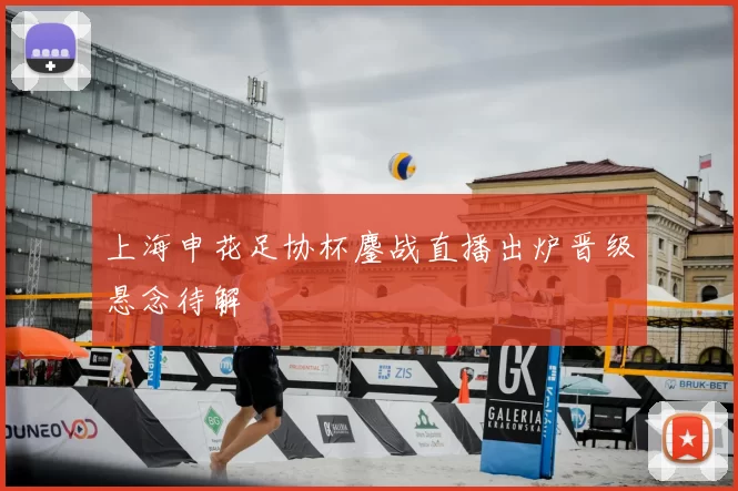 上海申花足协杯鏖战直播出炉晋级悬念待解