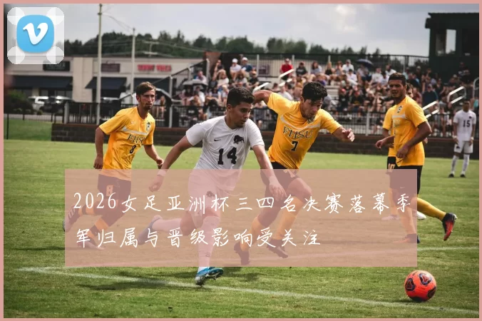 2026女足亚洲杯三四名决赛落幕季军归属与晋级影响受关注