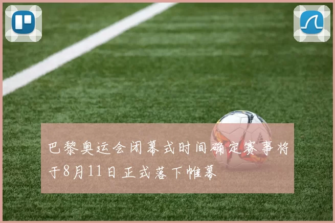 巴黎奥运会闭幕式时间确定赛事将于8月11日正式落下帷幕