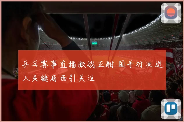 乒乓赛事直播激战正酣 国手对决进入关键局面引关注