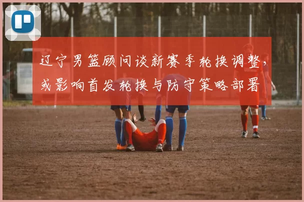 辽宁男篮顾问谈新赛季轮换调整，或影响首发轮换与防守策略部署