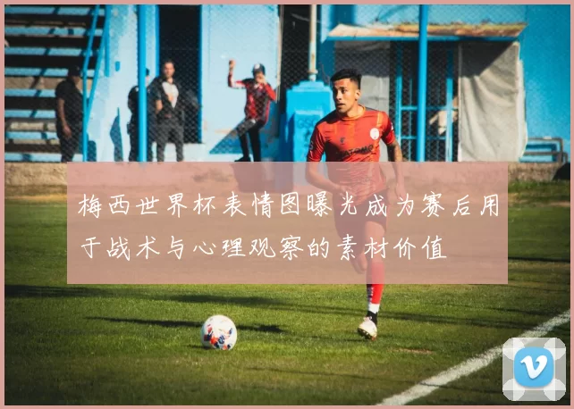 梅西世界杯表情图曝光成为赛后用于战术与心理观察的素材价值