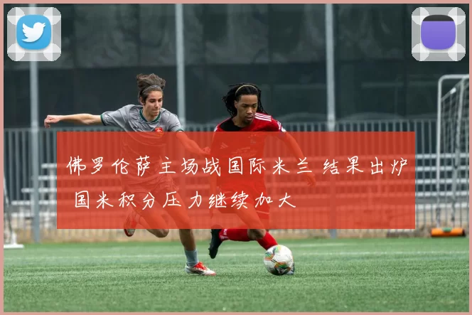 佛罗伦萨主场战国际米兰 结果出炉 国米积分压力继续加大