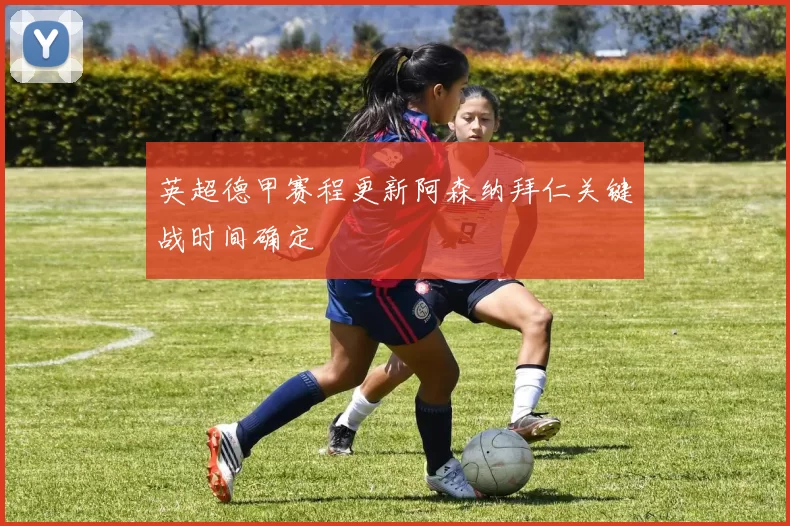 英超德甲赛程更新阿森纳拜仁关键战时间确定