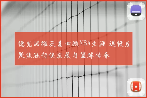 德克诺维茨基回顾NBA生涯 退役后聚焦独行侠发展与篮球传承